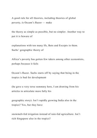 A good rule for all theories, including theories of global
poverty, is Occam’s Razor — make
the theory as simple as possible, but no simpler. Another way to
put it is beware of
explanations with too many Ifs, Buts and Excepts in them.
Sachs’ geographic theory of
Africa’s poverty has gotten few takers among other economists,
perhaps because it fails
Occam’s Razor. Sachs starts off by saying that being in the
tropics is bad for development
(he gave a very terse summary here, I am drawing from his
articles to articulate more fully his
geographic story). Isn’t rapidly growing India also in the
tropics? Yes, but they have
snowmelt-fed irrigation instead of rain-fed agriculture. Isn’t
rich Singapore also in the tropics?
 
