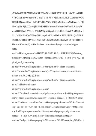 yYWNrZXJTZXJ2bGV0P2NsaWNrRGF0YT1KbkIxWWtsa1BU
RTFOakEzT0NaemFYUmxTV1E5TVRjek16SXhKbUZrU1dROU
9UQTBNams0Sm10aFpITnBlbVZwWkQwM0puUnNaRWxrUFR
BbVkyRnRjR0ZwWjI1SlpEMHlNamswTnlaamNtVmhkR2wyWl
Vsa1BUQW1ZV1JUWlhKMlpYSkpaRDB5TkRNbWFXMXdhV1
E5UVRJeE16QkVNamN0UmpBeVF5MDBNRFF5TFRsQk5EZ3
ROREJCTlRVMVF6RXhRek5CSm5CaGMzTmlZV05yUFRBPV
91cmw9/https://jackinthebox.com/food/burgers/sourdough-
patty-
melt%3Futm_source%3DN2789.283299.SHARETHIS%26utm_
medium%3Ddisplay%26utm_campaign%3D2019_jbc_sys_w2_di
gital_and_streaming
https://www.huffingtonpost.com/author/william-easterly
http://www.huffingtonpost.com/jeffrey-sachs/moyos-confused-
attack-on_b_208222.html
https://www.huffingtonpost.com/author/william-easterly
http://adinfo.aol.com/
https://www.huffingtonpost.com/
https://facebook.com/share.php?u=https://www.huffingtonpost.c
om/william-easterly/geography-lessons-correct_b_208879.html
https://twitter.com/share?text=Geography+Lessons%3A+Correct
ing+Sachs+on+African+Economic+Development&url=https://w
ww.huffingtonpost.com/william-easterly/geography-lessons-
correct_b_208879.html&via=theworldpost&hashtags=
mailto:?subject=Geography%20Lessons:%20Correcting%20Sach
 