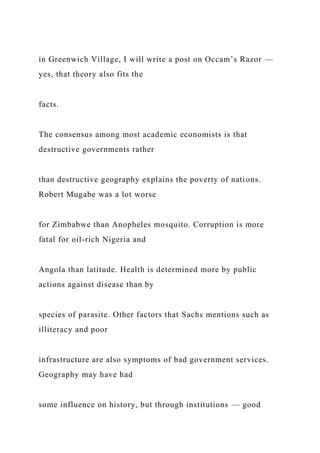 in Greenwich Village, I will write a post on Occam’s Razor —
yes, that theory also fits the
facts.
The consensus among most academic economists is that
destructive governments rather
than destructive geography explains the poverty of nations.
Robert Mugabe was a lot worse
for Zimbabwe than Anopheles mosquito. Corruption is more
fatal for oil-rich Nigeria and
Angola than latitude. Health is determined more by public
actions against disease than by
species of parasite. Other factors that Sachs mentions such as
illiteracy and poor
infrastructure are also symptoms of bad government services.
Geography may have had
some influence on history, but through institutions — good
 