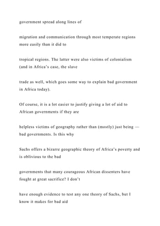 government spread along lines of
migration and communication through most temperate regions
more easily than it did to
tropical regions. The latter were also victims of colonialism
(and in Africa’s case, the slave
trade as well, which goes some way to explain bad government
in Africa today).
Of course, it is a lot easier to justify giving a lot of aid to
African governments if they are
helpless victims of geography rather than (mostly) just being —
bad governments. Is this why
Sachs offers a bizarre geographic theory of Africa’s poverty and
is oblivious to the bad
governments that many courageous African dissenters have
fought at great sacrifice? I don’t
have enough evidence to test any one theory of Sachs, but I
know it makes for bad aid
 