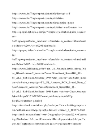 https://www.huffingtonpost.com/topic/foreign-aid
https://www.huffingtonpost.com/topic/africa
https://www.huffingtonpost.com/topic/dambisa-moyo
https://www.huffingtonpost.com/topic/third-world-countries
https://popup.taboola.com/en/?template=colorbox&utm_source=
aol-
huffingtonpost&utm_medium=referral&utm_content=thumbnail
s-o:Below%20Article%20Thumbnails:
https://popup.taboola.com/en/?template=colorbox&utm_source=
aol-
huffingtonpost&utm_medium=referral&utm_content=thumbnail
s-o:Below%20Article%20Thumbnails:
https://www.joinhoney.com/r/TB_US_Amazon_RON_Broad_No
ne_GhostAmazon2_AmazonPersonStorefront_SmartBid_18-
65_ALL_RobBlankAmStore_9989?utm_source=tabo&utm_medi
um=dis&utm_campaign=TB_US_Amazon_RON_Broad_None_G
hostAmazon2_AmazonPersonStorefront_SmartBid_18-
65_ALL_RobBlankAmStore_9989&utm_content=GhostAmazon
2&url=https%3A%2F%2Fwww.joinhoney.com%2Fg-
blog%2Foutsmart-amazon
https://facebook.com/share.php?u=https://www.huffingtonpost.c
om/william-easterly/geography-lessons-correct_b_208879.html
https://twitter.com/share?text=Geography+Lessons%3A+Correct
ing+Sachs+on+African+Economic+Development&url=https://w
ww.huffingtonpost.com/william-easterly/geography-lessons-
 