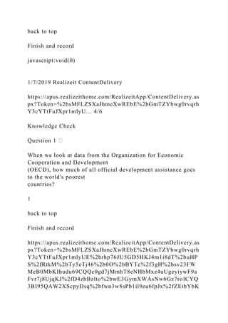 back to top
Finish and record
javascript:void(0)
1/7/2019 Realizeit ContentDelivery
https://apus.realizeithome.com/RealizeitApp/ContentDelivery.as
px?Token=%2bsMFLZSXaJhmeXwREbE%2bGmTZYbwg0rvqrh
Y3cYTtFuJXpr1mlyU… 4/6
Knowledge Check
Question 1
When we look at data from the Organization for Economic
Cooperation and Development
(OECD), how much of all official development assistance goes
to the world's poorest
countries?
1
back to top
Finish and record
https://apus.realizeithome.com/RealizeitApp/ContentDelivery.as
px?Token=%2bsMFLZSXaJhmeXwREbE%2bGmTZYbwg0rvqrh
Y3cYTtFuJXpr1mlyUE%2brhp76JU5GD5HKJ4m1i8dT%2buHP
S%2fRtkM%2bTy5eTj46%2b0O%2bBYTc%2f3gH%2bsv23FW
MeB0MbKIhudu69CQQc0gd7jMmhT8eNHbMxz4uUgeyiywF9a
Fvr7j8UjqKJ%2fD4zhBzlto%2bwE3GymXWAsNw6Gz7rolCYQ
3BI95QAW2XScpyDsq%2bfwn3w8sPb1il9eu6fpJx%2fZEibYbK
 