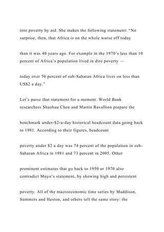 into poverty by aid. She makes the following statement: “No
surprise, then, that Africa is on the whole worse off today
than it was 40 years ago. For example in the 1970’s less than 10
percent of Africa’s population lived in dire poverty —
today over 70 percent of sub-Saharan Africa lives on less than
US$2 a day.”
Let’s parse that statement for a moment. World Bank
researchers Shaohua Chen and Martin Ravallion prepare the
benchmark under-$2-a-day historical headcount data going back
to 1981. According to their figures, headcount
poverty under $2 a day was 74 percent of the population in sub-
Saharan Africa in 1981 and 73 percent in 2005. Other
prominent estimates that go back to 1950 or 1970 also
contradict Moyo’s statement, by showing high and persistent
poverty. All of the macroeconomic time series by Maddison,
Summers and Heston, and others tell the same story: the
 