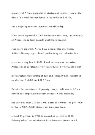 majority of Africa’s population started out impoverished at the
time of national independence in the 1960s and 1970s,
and a majority remains impoverished till today.
If we move beyond the GNP and income measures, the enormity
of Africa’s long-term poverty challenges become
even more apparent. As we have documented elsewhere,
Africa’s literacy, agricultural productivity and urbanization
rates were very low in 1970. Rural poverty was pervasive.
Africa’s road coverage, electrification, rail network, and other
infrastructure were sparse at best and typically non-existent in
rural areas. Aid did not kill Africa.
Despite the persistence of poverty, many conditions in Africa
have in fact improved in recent decades. Child mortality
has declined from 229 per 1,000 births in 1970 to 146 per 1,000
births in 2007. Adult literacy has increased from
around 27 percent in 1970 to around 62 percent in 2007.
Primary school net enrolments have increased from around
 