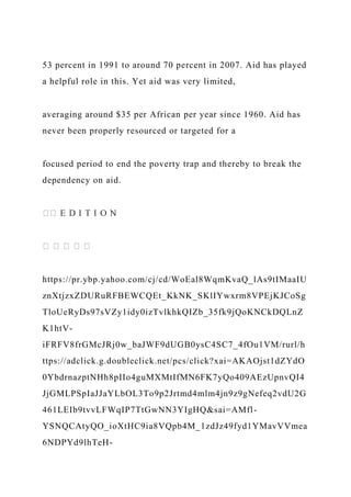 53 percent in 1991 to around 70 percent in 2007. Aid has played
a helpful role in this. Yet aid was very limited,
averaging around $35 per African per year since 1960. Aid has
never been properly resourced or targeted for a
focused period to end the poverty trap and thereby to break the
dependency on aid.
https://pr.ybp.yahoo.com/cj/cd/WoEal8WqmKvaQ_lAs9tIMaaIU
znXtjzxZDURuRFBEWCQEt_KkNK_SKlIYwxrm8VPEjKJCoSg
TloUeRyDs97sVZy1idy0izTvlkhkQIZb_35fk9jQoKNCkDQLnZ
K1htV-
iFRFV8frGMcJRj0w_baJWF9dUGB0ysC4SC7_4fOu1VM/rurl/h
ttps://adclick.g.doubleclick.net/pcs/click?xai=AKAOjst1dZYdO
0YbdrnazptNHh8pIIo4guMXMtIfMN6FK7yQo409AEzUpnvQI4
JjGMLPSpIaJJaYLbOL3To9p2Jrtmd4mlm4jn9z9gNefeq2vdU2G
461LEIb9tvvLFWqIP7TtGwNN3YIgHQ&sai=AMfl-
YSNQCAtyQO_ioXtHC9ia8VQpb4M_1zdJz49fyd1YMavVVmea
6NDPYd9lhTeH-
 