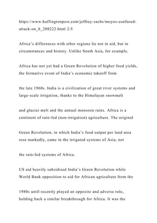 https://www.huffingtonpost.com/jeffrey-sachs/moyos-confused-
attack-on_b_208222.html 2/5
Africa’s differences with other regions lie not in aid, but in
circumstances and history. Unlike South Asia, for example,
Africa has not yet had a Green Revolution of higher food yields,
the formative event of India’s economic takeoff from
the late 1960s. India is a civilization of great river systems and
large-scale irrigation, thanks to the Himalayan snowmelt
and glacier melt and the annual monsoon rains. Africa is a
continent of rain-fed (non-irrigation) agriculture. The original
Green Revolution, in which India’s food output per land area
rose markedly, came in the irrigated systems of Asia, not
the rain-fed systems of Africa.
US aid heavily subsidized India’s Green Revolution while
World Bank opposition to aid for African agriculture from the
1980s until recently played an opposite and adverse role,
holding back a similar breakthrough for Africa. It was the
 