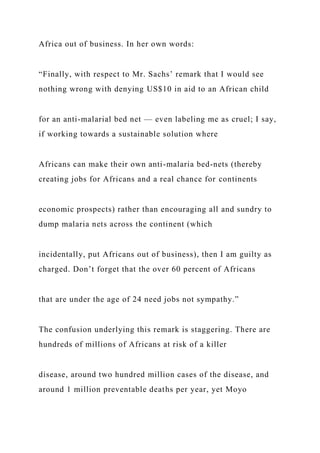 Africa out of business. In her own words:
“Finally, with respect to Mr. Sachs’ remark that I would see
nothing wrong with denying US$10 in aid to an African child
for an anti-malarial bed net — even labeling me as cruel; I say,
if working towards a sustainable solution where
Africans can make their own anti-malaria bed-nets (thereby
creating jobs for Africans and a real chance for continents
economic prospects) rather than encouraging all and sundry to
dump malaria nets across the continent (which
incidentally, put Africans out of business), then I am guilty as
charged. Don’t forget that the over 60 percent of Africans
that are under the age of 24 need jobs not sympathy.”
The confusion underlying this remark is staggering. There are
hundreds of millions of Africans at risk of a killer
disease, around two hundred million cases of the disease, and
around 1 million preventable deaths per year, yet Moyo
 