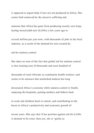 is opposed to urgent help if nets are not produced in Africa. She
seems both unmoved by the massive suffering and
unaware that Africa has gone from producing exactly zero long-
lasting insecticidal nets (LLINs) a few years ago to
several million per year now, with thousands of jobs in the local
industry, as a result of the demand for nets created by
aid for malaria control.
She takes no note of the fact that global aid for malaria control
is also training tens of thousands and soon hundred of
thousands of rural Africans as community health workers; and
seems to be unaware that unchecked malaria has long
devastated Africa’s economy while malaria control is finally
emptying the hospitals, putting mothers and fathers back
to work and children back to school, and contributing to the
boost in Africa’s productivity and economic growth of
recent years. She says that if her position against aid for LLINs
is deemed to be cruel, then yes, she is “guilty as
 
