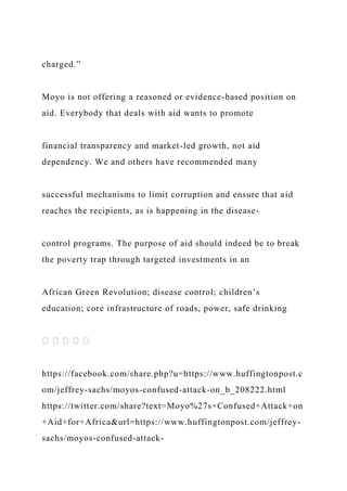charged.”
Moyo is not offering a reasoned or evidence-based position on
aid. Everybody that deals with aid wants to promote
financial transparency and market-led growth, not aid
dependency. We and others have recommended many
successful mechanisms to limit corruption and ensure that aid
reaches the recipients, as is happening in the disease-
control programs. The purpose of aid should indeed be to break
the poverty trap through targeted investments in an
African Green Revolution; disease control; children’s
education; core infrastructure of roads, power, safe drinking
https://facebook.com/share.php?u=https://www.huffingtonpost.c
om/jeffrey-sachs/moyos-confused-attack-on_b_208222.html
https://twitter.com/share?text=Moyo%27s+Confused+Attack+on
+Aid+for+Africa&url=https://www.huffingtonpost.com/jeffrey-
sachs/moyos-confused-attack-
 