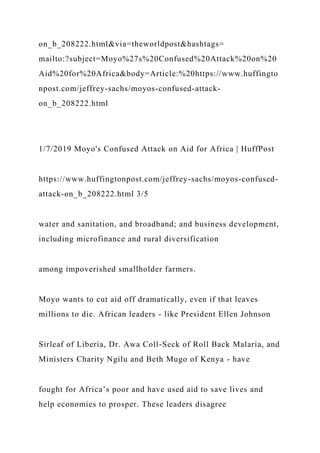 on_b_208222.html&via=theworldpost&hashtags=
mailto:?subject=Moyo%27s%20Confused%20Attack%20on%20
Aid%20for%20Africa&body=Article:%20https://www.huffingto
npost.com/jeffrey-sachs/moyos-confused-attack-
on_b_208222.html
1/7/2019 Moyo's Confused Attack on Aid for Africa | HuffPost
https://www.huffingtonpost.com/jeffrey-sachs/moyos-confused-
attack-on_b_208222.html 3/5
water and sanitation, and broadband; and business development,
including microfinance and rural diversification
among impoverished smallholder farmers.
Moyo wants to cut aid off dramatically, even if that leaves
millions to die. African leaders - like President Ellen Johnson
Sirleaf of Liberia, Dr. Awa Coll-Seck of Roll Back Malaria, and
Ministers Charity Ngilu and Beth Mugo of Kenya - have
fought for Africa’s poor and have used aid to save lives and
help economies to prosper. These leaders disagree
 
