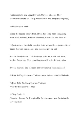 fundamentally and urgently with Moyo’s attacks. They
recommend more aid, fully accountable and properly targeted,
to meet urgent needs.
Since the record shows that Africa has long been struggling
with rural poverty, tropical diseases, illiteracy, and lack of
infrastructure, the right solution is to help address these critical
needs through transparent and targeted public and
private investments. This includes both more aid and more
market financing. That combination will indeed ensure that
private markets and African entrepreneurship can succeed.
Follow Jeffrey Sachs on Twitter: www.twitter.com/JeffDSachs
Follow John W. McArthur on Twitter:
www.twitter.com/mcarthur
Director, Center for Sustainable Development and Sustainable
Development
 