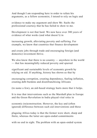 And though I am responding here in order to refute his
arguments, as a fellow economist, I intend to rely on logic and
evidence to make my argument and show Mr. Sachs the
professional courtesy that he has failed to show to me.
Development is not that hard. We now have over 300 years of
evidence of what works (and what doesn’t) in
increasing growth, alleviating poverty and suffering. For
example, we know that countries that finance development
and create jobs through trade and encouraging foreign (and
domestic) investment thrive.
We also know that there is no country — anywhere in the world
— that has meaningfully reduced poverty and spurred
significant and sustainable levels of economic growth by
relying on aid. If anything, history has shown us that by
encouraging corruption, creating dependency, fueling inflation,
creating debt burdens and disenfranchising Africans
(to name a few), an aid-based strategy hurts more that it helps.
It is true that interventions such as the Marshall plan in Europe
and the Green Revolution in India played vital roles in
economic (re)construction. However, the key and (often
ignored) difference between such aid interventions and those
plaguing Africa today is that the former were short, sharp and
finite, whereas the latter are open-ended commitments
with no end in sight. The problem with an open-ended system
 