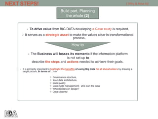  To drive value from BIG DATA developing a Case study is required.
 It serves as a strategic asset to make the values clear in transformational
process.
 The Business will losses its memento if the information platform
is not set up to
describe the steps and actions needed to achieve their goals.
 It is primarily important to highlight the benefits of using Big Data for all stakeholders by drawing a
target picture, In terms of …>2<
 Governance structure,
 Your data architecture,
 Data quality,
 Data cycle management - who own the data
 Who decides on design?
 Data security!
NEXT STEPS! [ Why & How to]
Build part, Planning
the whole (2)
How to
 
