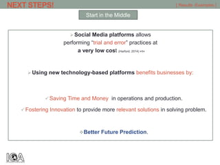 Social Media platforms allows
performing “trial and error” practices at
a very low cost (Harford, 2014) >1<
Using new technology-based platforms benefits businesses by:
 Saving Time and Money in operations and production.
 Fostering Innovation to provide more relevant solutions in solving problem.
Better Future Prediction.
NEXT STEPS! [ Results -Examples ]
Start in the Middle
 