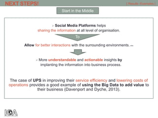  Social Media Platforms helps
sharing the information at all level of organisation.
Allow for better interactions with the surrounding environments.>1<
 More understandable and actionable insights by
implanting the information into business process.
The case of UPS in improving their service efficiency and lowering costs of
operations provides a good example of using the Big Data to add value to
their business (Davenport and Dyche, 2013).
[ Results -Examples ]
Start in the Middle
NEXT STEPS!
To
 