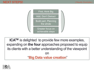 ICATM is delighted to provide few more examples,
expanding on the four approaches proposed to equip
its clients with a better understanding of the viewpoint
on
“Big Data value creation”
NEXT STEPS! [ Results -Examples ]
Greater focus on
achievable steps
Build part, Planning
the whole
Add, Don’t Detract
First, think Big
 