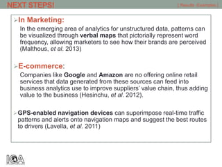 In Marketing:
In the emerging area of analytics for unstructured data, patterns can
be visualized through verbal maps that pictorially represent word
frequency, allowing marketers to see how their brands are perceived
(Malthous, et al. 2013)
E-commerce:
Companies like Google and Amazon are no offering online retail
services that data generated from these sources can feed into
business analytics use to improve suppliers’ value chain, thus adding
value to the business (Hesinchu, et al. 2012).
GPS-enabled navigation devices can superimpose real-time traffic
patterns and alerts onto navigation maps and suggest the best routes
to drivers (Lavella, et al. 2011)
[ Results -Examples ]NEXT STEPS!
 