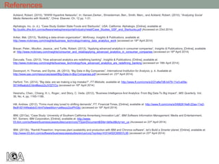 References
Ackland, Robert. (2010), “WWW Hyperlink Networks”, In: Hansen,Derker.; Shneiderman, Ben.; Smith, Marc.; and Ackland, Robert. (2010), “Analyzing Social
Media Networks with NodeXL”, China: Elsevier. Ch. 12 pp. 1-31.
Alphalogix. Inc. (n. d.), “Case Study Golden State Foods and Starbucks”, USA. California: Alphalogix, [Online], available at:
ftp://public.dhe.ibm.com/software/websphere/portal/industry/retail/Case_Studies_GSF_and_Starbucks.pdf (Accessed on 23rd 2014)
Ariker, Mat. (2013), “Building a data-driven organization”, McKinsey, Insights & Publications, available at:
http://www.mckinsey.com/insights/business_technology/making_data_analytics_work (accessed on 18th April 2014)
Breuer, Peter.; Moulton, Jessica.; and Turtle, Robert. (2013), “Applying advanced analytics in consumer companies”, Insights & Publications, [Online], available
at: http://www.mckinsey.com/insights/consumer_and_retail/applying_advanced_analytics_in_consumer_companies (accessed on 18th April 2014)
Daruvala, Toos. (2013), “How advanced analytics are redefining banking”, Insights & Publications, [Online], available at:
http://www.mckinsey.com/insights/business_technology/how_advanced_analytics_are_redefining_banking (accessed on 18th April 2014)
Davenport, H. Thomas, and Dyche, Jill, (2013), “Big Data in Big Companies”, International Institution for Analysis, p. 4. Available at:
http://www.sas.com/resources/asset/Big-Data-in-Big-Companies.pdf (accessed on: 23rd April 2014)
Harford, Tim. (2014), “Big data: are we making a big mistake?”, FT Website, available at: http://www.ft.com/cms/s/2/21a6e7d8-b479-11e3-a09a-
00144feabdc0.html#axzz2zJV2Z1Cq (accessed on 18th April 2014)
Hesinshu, Chen.; Chiang, H. L. Roger.; and Story, C. Veda. (2012), “Business Intelligence And Analytics: From Big Data To Big Impact”, MIS Quarterly, Vol.
36, No. 4, pp. 1165-1188.
Hill, Andrew. (2012), “Firms must stay tuned to shifting demands”, FT: Financial Times, [Online], available at: http://www.ft.com/cms/s/0/682614e8-22aa-11e2-
8edf-00144feabdc0.html?siteedition=uk#axzz2zoPhGtjv (accessed on 18th April 2014)
IBM, (2013a), “Case Study: University of Southern California Annenberg Innovation Lab”, IBM Software Information Management, Media and Entertainment,
NY. Somers: IBM Corporation, [Online], available at: http://www-
03.ibm.com/software/businesscasestudies/us/en/corp?OpenDocument&Site=default&cty=en_us (Accessed on 23rd April 2014)
IBM, (2013b), “Ranhill Powertron: Improves plant availability and production with IBM and Chronos software”, let’s Build a Smarter planet, [Online], available at:
http://www-03.ibm.com/software/businesscasestudies/en/us/corp?synkey=H314452C65931L95 (accessed on 23rd April 2014)
 