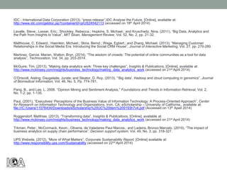 IDC - International Data Corporation (2013), “press release”,IDC Analyse the Future, [Online], available at:
http://www.idc.com/getdoc.jsp?containerId=prUS24542113 (accessed on 18th April 2014)
Lavalle, Steve.; Lesser, Eric.; Shockley, Rebecca.; Hopkins, S. Michael.; and Kruschwitz, Nina. (2011), “Big Data, Analytics and
the Path from Insights to Value”, MIT Sloan, Management Review, Vol. 52, No. 2, pp. 21-32.
Malthouse, C. Edward.; Haenlein, Michael.; Skira, Bernd.; Wege, Egbert.; and Zhang, Michael. (2013), “Managing Customer
Relationships in the Social Media Era: Introducing the Social CRM House”, Journal of Interactive Marketing, Vol. 27, pp. 270-280.
Martinez, Garcia. Marian, Walton, Bryn. (2014), “The wisdom of crowds: The potential of online communities as a tool for data
analysis”, Technovation, Vol. 34, pp. 203-2014.
McGuire, Tim. (2013), “Making data analytics work: Three key challenges”, Insights & Publications, [Online], available at:
http://www.mckinsey.com/insights/business_technology/making_data_analytics_work (accessed on 21st April 2014)
O’Driscoll, Aisling; Daugelaite, Jurate; and Sleator, D. Roy, (2013), “‘Big data’, Hadoop and cloud computing in genomics”, Journal
of Biomedical Information, Vol. 46, No. 5, Pp. 774-781.
Pang, B., and Lee, L. 2008. “Opinion Mining and Sentiment Analysis,” Foundations and Trends in Information Retrieval, Vol. 2,
No. 1-2, pp. 1-135.
Paul, (2001), “Executives’ Perceptions of the Business Value of Information Technology: A Process-Oriented Approach”, Center
for Research on Information Technology and Organizations, Irvin, CA: eScholarship – University of California., available at:
file:///C:/Users/11076434/Downloads/eScholarship%20UC%20item%209193h7v4.pdf (Accessed on 13th Apeil 2014)
Roggendorf, Matthias. (2013), “Transforming data”, Insights & Publications, [Online], available at:
http://www.mckinsey.com/insights/business_technology/making_data_analytics_work (accessed on 21st April 2014)
Trkman, Peter.; McCormack, Kevin.; Oliveria, de Valadares Paul Marcos.; and Ladeira, Bronzo Marcelo. (2010), “The impact of
business analytics on supply chain performance”, Decision support system, Vol. 49, No. 3, pp. 318-327.
UPS Website, (2012), “More of What Matters”, Corporate Sustainability Report, [Online] available at:
http://www.responsibility.ups.com/Sustainability (accessed on 22nd April 2014)
 