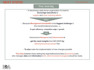 NEXT STEPS!
 In becoming a data-driven organisation it is best to
encourage executives to
support and more including talents.
 Because Management bandwidth is the biggest challenge in
this transformational process. >1<
To gain efficiency, competitive edge or growth.
Addressing the Managerial and Cultural issues to
get the most insights from BIG DATA by
defining the primary issues first.
 To also make the implementation of new changes possible
The links between those setting the organisational priorities (Executives) and,
who manages data and information (CIO, other functional managers) should be made.
First, think Big
[ Why & How to]
Why
How
 