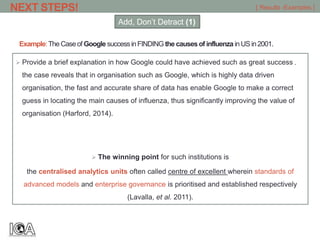 Example:The Caseof Google successinFINDING the causesof influenza inUS in2001.
 Provide a brief explanation in how Google could have achieved such as great success ,
the case reveals that in organisation such as Google, which is highly data driven
organisation, the fast and accurate share of data has enable Google to make a correct
guess in locating the main causes of influenza, thus significantly improving the value of
organisation (Harford, 2014).
 The winning point for such institutions is
the centralised analytics units often called centre of excellent wherein standards of
advanced models and enterprise governance is prioritised and established respectively
(Lavalla, et al. 2011).
[ Results -Examples ]NEXT STEPS!
Add, Don’t Detract (1)
 