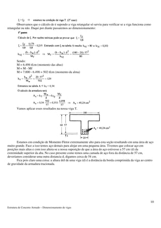 Observamos que o cálculo de e supondo a viga retangular só serviu para verificar se a viga funciona como 
Estrutura de Concreto Armado – Dimensionamento de vigas 
10 
retangular ou não. Daqui por diante passaremos ao dimensionamento: 
Sendo: 
M = 6.498 tfcm (momento das abas) 
M = M - Mf 
M = 7.000 - 6.498 = 502 tfcm (momento da alma) 
Vamos aplicar esses resultados na nossa viga T. 
Estamos em condição de Momento Fletor extremamente alto para esta seção resultando em uma área de aço 
muito grande. Face a isso temos aço demais para alojar em uma pequena área. Tivemos que colocar aço em 
posições mais altas e com isso altera-se a nossa suposição de que a área do aço estivesse a 57 cm (d) da 
extremidade superior da aba. No caso presente como temos uma camada de aço fora da distância de 57 cm, 
deveríamos considerar uma outra distancia d, digamos cerca de 54 cm. 
Fica pois claro uma coisa: a altura útil de uma viga (d) é a distância da borda comprimida da viga ao centro 
de gravidade da armadura tracionada. 
 