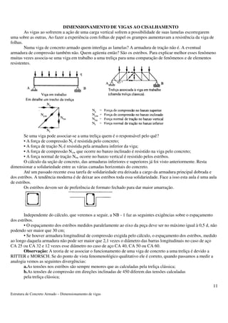 Estrutura de Concreto Armado – Dimensionamento de vigas 
11 
DIMENSIONAMENTO DE VIGAS AO CISALHAMENTO 
As vigas ao sofrerem a ação de uma carga vertical sofrem a possibilidade de suas lamelas escorregarem 
uma sobre as outras, Ao fazer a experiência com folhas de papel os grampos aumentavam a resistência da viga de 
folhas. 
Numa viga de concreto armado quem interliga as lamelas? A armadura de tração não é. A eventual 
armadura de compressão também não. Quem agüenta então? São os estribos. Para explicar melhor esses fenômeno 
muitas vezes associa-se uma viga em trabalho a uma treliça para uma comparação de fenômenos e de elementos 
resistentes. 
Se uma viga pode associar-se a uma treliça quem é o responsável pelo quê? 
• A força de compressão Nc é resistida pelo concreto; 
• A força de tração Nt é resistida pela armadura inferior da viga; 
• A força de compressão Ncw que ocorre no banzo inclinado é resistido na viga pelo concreto; 
• A força normal de tração Ntw ocorre no banzo vertical é resistido pelos estribos. 
O cálculo da seção de concreto, das armaduras inferiores e superiores já foi visto anteriormente. Resta 
dimensionar a solidariedade entre as várias camadas horizontais do concreto. 
Até um passado recente essa tarefa de solidariedade era deixada a cargo da armadura principal dobrada e 
dos estribos. A tendência moderna é de deixar aos estribos toda essa solidariedade. Face a isso esta aula é uma aula 
de estribos. 
Os estribos devem ser de preferência de formato fechado para dar maior amarração. 
Independente do cálculo, que veremos a seguir, a NB - 1 faz as seguintes exigências sobre o espaçamento 
dos estribos. 
• O espaçamento dos estribos medidos paralelamente ao eixo da peça deve ser no máximo igual à 0,5 d, não 
podendo ser maior que 30 cm; 
• Se houver armadura longitudinal de compressão exigida pelo cálculo, o espaçamento dos estribos, medido 
ao longo daquela armadura não pode ser maior que 2,1 vezes o diâmetro das barras longitudinais no caso de aço 
CA 25 ou CA 32 e 12 vezes esse diâmetro no caso de aço CA 40, CA 50 ou CA 60. 
Observação: A teoria de se associar o funcionamento de uma viga de concreto a uma treliça é devido a 
RITTER e MORSCH. Se do ponto de vista fenomenológico qualitativo ele é correto, quando passamos a medir a 
analogia vemos as seguintes divergências: 
a.As tensões nos estribos são sempre menores que as calculadas pela treliça clássica; 
b.As tensões de compressão em direções inclinadas de 450 diferem das tensões calculadas 
pela treliça clássica; 
 