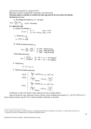 Estrutura de Concreto Armado – Dimensionamento de vigas 
12 
c.As fissuras inclinam-se a menos de 45°; 
d.O banzo superior comprimido é inclinado e não horizontal. 
Passemos agora a calcular os estribos de uma viga através de um roteiro de cálculo. 
(4) 
h = altura da viga 
(5) 
Conhecido o roteiro de cálculo vamos aplicá-lo em um exemplo prático. 
Seja um trecho de viga, onde para vencer a flexão, existe armadura tracionada (As = 3 f 3/4”=8,55 cm2), a 
força cortante máxima seja de 15 tf, e demais detalhes indicados no desenho. 
4 Como o próprio nome indica, e a fórmula mostra p, é a relação porcentual entre a armadura a 2.h do apoio, e a seção útil de concreto (b, d). 
5 é a parcela da tensão de cisalhamento que a armadura longitudinal absorve. 
 