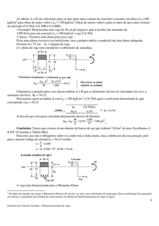Estrutura de Concreto Armado – Dimensionamento de vigas 
4 
As tabelas A e B são suficientes para os dois tipos mais comuns de concretos correntes em obras (fck =180 
kgf/cm2 para obras de maior vulto e fck = 150 kgf/cm2 (obras de menor vulto) e para os tipos de aços mais comuns 
no mercado (CA 50A, CA 50B e CA 60B). 
1 Exemplo: Dimensionar uma viga de 20 cm de largura e apta a receber um momento de 
1200 tfcm para um concreto fck = 180 kgf/cm2 e aço CA 50A. 
1º passo - Fixemos uma altura para essa viga. 
Fixar uma altura excessiva ou insuficiente, mas a própria tabela o conduzirá até uma altura adequada. 
Fixemos d = 57 cm bw = largura da viga; 
d = altura da viga sem considerar o cobrimento de armadura. 
Chamamos a atenção para o uso dessas tabelas A e B que as dimensões devem ser calculadas em cm e o 
momento em tfcm. K6 = 54,15 
Procuremos agora na tabela A com fck = 180 kgf/cm2 e CA 50A qual o coeficiente denominado k3 que 
corresponde a k6 = 54,15. 
A área do aço será agora calculada diretamente através de fórmula: 
2 
Conclusão: Temos que colocar aí um número de barras de aço que tenham 7,83cm2 de área. Escolhamos 4 
f 5/8” (Consultar a Tabela Mãe). 
Para este caso não é obrigatório saber-se a onde está a linha neutra, mas a tabela nos dá essa posição, pois 
para o mesmo código de entrada k6 = 54,15 resulta: 
A viga está dimensionada para o Momento Fletor. 
2 Os dados de entrada são cargas e Momentos Fletores de serviço, ou seja, sem coeficientes de majoração. Esses coeficientes de majoração 
de esforços e minoração de resistências estão internos às tabelas de dimensionamento de vigas (e lajes). 
 