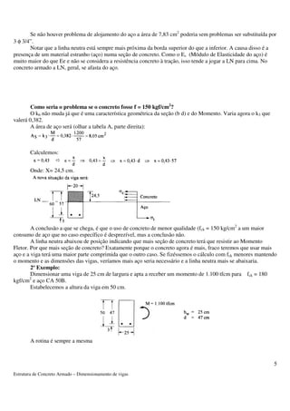 Se não houver problema de alojamento do aço a área de 7,83 cm2 poderia sem problemas ser substituída por 
Estrutura de Concreto Armado – Dimensionamento de vigas 
5 
3 f 3/4”. 
Notar que a linha neutra está sempre mais próxima da borda superior do que a inferior. A causa disso é a 
presença de um material estranho (aço) numa seção de concreto. Como o Es (Módulo de Elasticidade do aço) é 
muito maior do que Ee e não se considera a resistência concreto à tração, isso tende a jogar a LN para cima. No 
concreto armado a LN, geral, se afasta do aço. 
Como seria o problema se o concreto fosse f = 150 kgf/cm2? 
O k6 não muda já que é uma característica geométrica da seção (b d) e do Momento. Varia agora o k3 que 
valerá 0,382. 
A área de aço será (olhar a tabela A, parte direita): 
Calculemos: 
Onde: X= 24,5 cm. 
A conclusão a que se chega, é que o uso de concreto de menor qualidade (fck = 150 kg/cm2 a um maior 
consumo de aço que no caso específico é desprezível, mas a conclusão não. 
A linha neutra abaixou de posição indicando que mais seção de concreto terá que resistir ao Momento 
Fletor. Por que mais seção de concreto? Exatamente porque o concreto agora é mais, fraco teremos que usar mais 
aço e a viga terá uma maior parte comprimida que o outro caso. Se fizéssemos o cálculo com fck menores mantendo 
o momento e as dimensões das vigas, veríamos mais aço seria necessário e a linha neutra mais se abaixaria. 
2º Exemplo: 
Dimensionar uma viga de 25 cm de largura e apta a receber um momento de 1.100 tfcm para fck = 180 
kgf/cm2 e aço CA 50B. 
Estabelecemos a altura da viga em 50 cm. 
A rotina é sempre a mesma 
 