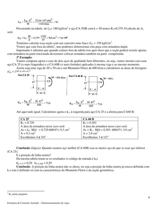 Estrutura de Concreto Armado – Dimensionamento de vigas 
6 
Procurando na tabela de fck= 180 kgf/cm2 e aço CA 5OB com k = 50 temos K3=0,379. O cálculo de As 
será: 
Tentemos calcular essa seção com um concreto mais fraco (fck = 150 kgf/cm2. 
Vemos que caiu fora da tabela3, mas podemos dimensionar esta peça com armadura dupla. 
Importante é salientar que quando caímos fora da tabela isso quer dizer que a seção poderá resistir apenas 
com armadura na parte tracionada deveremos colocar armadura também na parte comprimida. 
3º Exemplo: 
Vamos comparar agora o caso de dois aços de qualidade bem diferentes, ou seja, vamos mesmo caso usar 
aço CA 25 (o mais fraquinho) e o CA 60B (o mais fortinho) aplicados à mesma viga e ao mesmo momento. 
Assim seja uma viga de 20 x 50 cm e um Momento Fletor de 600 tfcm e calculemos as áreas de ferragens 
(fck = 150 kgf/cm2). 
Até aqui tudo igual. Calculemos agora o k3, à esquerda para aço CA 25 e a direita para CA60 B. 
CA 25 CA 60 B 
K3 = 0,729 
A área da armadura nesse caso será: 
As = k3. M/d = 0,729.600/47= 9,3 cm2 
A = 9,3 cm2 
Escolhemos 4 f 3/4” 
K3 = 0,303 
A área da armadura nesse caso será: 
As = K3 . M/d = 0,303. 600/47= 3,9 cm2 
A = 3,9 cm2 
Escolhemos 3 f 1/2” 
Conclusão (lógica): Quando usamos aço melhor (CA 60B) usa-se menos aço do que se usar aço inferior 
(CA 25). 
E a posição de linha neutra? 
Da mesma tabela tiram-se os resultados (o código de entrada é k6) 
eCA 25 = 0,29 eCA 60B = 0,29 
Conclusão: A posição da linha neutra não se altera, ou seja a posição da linha neutra já estava definida com 
k e este é definido só com as características do Momento Fletor e da seção geométrica. 
3 K6 muito pequeno 
 