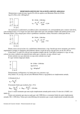 Estrutura de Concreto Armado – Dimensionamento de vigas 
7 
DIMENSIONAMENTO DE VIGAS DUPLAMENTE ARMADAS 
Dimensionar a seção de uma viga de 20 x 60 cm sujeita a um Momento Fletor de 20 tfm. 
Aço CA 50A e fck =180 kgf/cm2. 
Ao se procurar o coeficiente k6 na tabela A não o encontramos o k3 correspondente pois o menor valor de k6 
com existência de k3 é 35. O que isso quer dizer? Quer dizer que com armadura simples não poderá resistir a esse 
Momento Fletor. Uma solução para vencer o problema é aumentar a altura. Passemos a altura para 80 cm. 
Pronto, nesse caso já existe o k3 e poderíamos dimensionar a viga. Sucede que nesse momento, por motivo 
arquitetônico (sempre os arquitetos) não podemos alterar a seção da nossa viga que deve ser de 20 x 60 cm. 
Como fazer? A seção 20 x 60 cm com armadura simples não dá. Uma idéia é enriquecer a viga, ou seja, 
colocar em cima e embaixo um material mais nobre que o concreto, ou seja, colocar o aço. 
Como calcular esse aço adicional, ou seja como calcular essa viga? 
É o que veremos daqui por diante. 
Primeiramente verifiquemos o k6 limite para esse concreto e aço. 
O k6 limite é 35, ou seja, até um certo Momento Fletor a viga poderia ser simplesmente armada. 
A fórmula do k6 é: 
O momento limite que resulta k6 lim = 35 é: 
Esse é o maior momento que uma seção simplesmente armada pode resistir, O valor de e é 0,602. (ver 
tabela A) 
Temos um momento que atua na seção que vale 2.000 tfcm e o momento limite da seção simplesmente 
armada é M = 1.856 tfcm. Temos pois uma diferença de momentos que a seção simplesmente armada não pode 
 