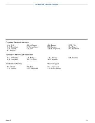 The Babcock & Wilcox Company
Steam 41 ix
Primary Support Authors
S.A. Bryk
D.E. Burnham
D.S. Fedock
J.T. Griffin
B.L. Johnson
N. Kettenbauer
T.P. Kors
G.J. Lance
R.C. Lenzer
E.P.B. Mogensen
G.M. Pifer
K.J. Rogers
B.J. Youmans
Executive Steering Committee
B.C. Bethards
E.M. Competti
J.S. Kulig
D.C. Langley
J.W. Malone
M.G. Morash
R.E. Reimels
Production Group
J.L. Basar
L.A. Brower
P.L. Fox
L.M. Shepherd
Outside Support
P.C. Lutjen (Art)
J.R. Grizer (Tables)
 