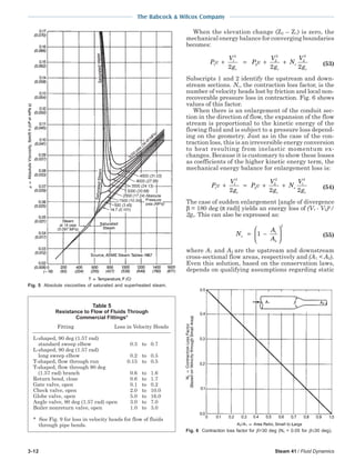 3-12 Steam 41 / Fluid Dynamics
The Babcock & Wilcox Company
When the elevation change (Z2 – Z1) is zero, the
mechanical energy balance for converging boundaries
becomes:
P v
V
g
P v
V
g
N
V
gc c
c
c
1
1
2
2
2
2
2
2
2 2 2
+ = + + (53)
Subscripts 1 and 2 identify the upstream and down-
stream sections. Nc, the contraction loss factor, is the
number of velocity heads lost by friction and local non-
recoverable pressure loss in contraction. Fig. 6 shows
values of this factor.
When there is an enlargement of the conduit sec-
tion in the direction of flow, the expansion of the flow
stream is proportional to the kinetic energy of the
flowing fluid and is subject to a pressure loss depend-
ing on the geometry. Just as in the case of the con-
traction loss, this is an irreversible energy conversion
to heat resulting from inelastic momentum ex-
changes. Because it is customary to show these losses
as coefficients of the higher kinetic energy term, the
mechanical energy balance for enlargement loss is:
P v
V
g
P v
V
g
N
V
gc c
e
c
1
1
2
2
2
2
1
2
2 2 2
+ = + + (54)
The case of sudden enlargement [angle of divergence
β = 180 deg (π rad)] yields an energy loss of (V1 - V2)2
/
2gc. This can also be expressed as:
N
A
A
e = −





1 1
2
2
(55)
where A1 and A2 are the upstream and downstream
cross-sectional flow areas, respectively and (A1 < A2).
Even this solution, based on the conservation laws,
depends on qualifying assumptions regarding static
Fig. 6 Contraction loss factor for β>30 deg (Nc = 0.05 for β≤30 deg).
Table 5
Resistance to Flow of Fluids Through
Commercial Fittings*
Fitting Loss in Velocity Heads
L-shaped, 90 deg (1.57 rad)
standard sweep elbow 0.3 to 0.7
L-shaped, 90 deg (1.57 rad)
long sweep elbow 0.2 to 0.5
T-shaped, flow through run 0.15 to 0.5
T-shaped, flow through 90 deg
(1.57 rad) branch 0.6 to 1.6
Return bend, close 0.6 to 1.7
Gate valve, open 0.1 to 0.2
Check valve, open 2.0 to 10.0
Globe valve, open 5.0 to 16.0
Angle valve, 90 deg (1.57 rad) open 3.0 to 7.0
Boiler nonreturn valve, open 1.0 to 3.0
* See Fig. 9 for loss in velocity heads for flow of fluids
through pipe bends.
Fig. 5 Absolute viscosities of saturated and superheated steam.
 