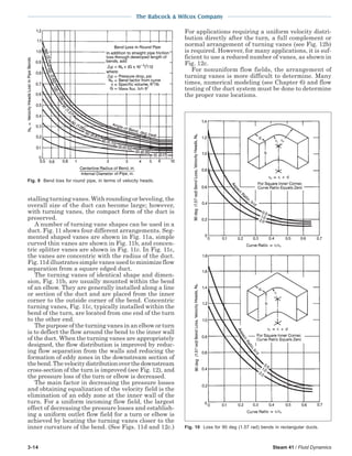 3-14 Steam 41 / Fluid Dynamics
The Babcock & Wilcox Company
stalling turning vanes. With rounding or beveling, the
overall size of the duct can become large; however,
with turning vanes, the compact form of the duct is
preserved.
A number of turning vane shapes can be used in a
duct. Fig. 11 shows four different arrangements. Seg-
mented shaped vanes are shown in Fig. 11a, simple
curved thin vanes are shown in Fig. 11b, and concen-
tric splitter vanes are shown in Fig. 11c. In Fig. 11c,
the vanes are concentric with the radius of the duct.
Fig. 11d illustrates simple vanes used to minimize flow
separation from a square edged duct.
The turning vanes of identical shape and dimen-
sion, Fig. 11b, are usually mounted within the bend
of an elbow. They are generally installed along a line
or section of the duct and are placed from the inner
corner to the outside corner of the bend. Concentric
turning vanes, Fig. 11c, typically installed within the
bend of the turn, are located from one end of the turn
to the other end.
The purpose of the turning vanes in an elbow or turn
is to deflect the flow around the bend to the inner wall
of the duct. When the turning vanes are appropriately
designed, the flow distribution is improved by reduc-
ing flow separation from the walls and reducing the
formation of eddy zones in the downstream section of
thebend.Thevelocitydistributionoverthedownstream
cross-section of the turn is improved (see Fig. 12), and
the pressure loss of the turn or elbow is decreased.
The main factor in decreasing the pressure losses
and obtaining equalization of the velocity field is the
elimination of an eddy zone at the inner wall of the
turn. For a uniform incoming flow field, the largest
effect of decreasing the pressure losses and establish-
ing a uniform outlet flow field for a turn or elbow is
achieved by locating the turning vanes closer to the
inner curvature of the bend. (See Figs. 11d and 12c.)
For applications requiring a uniform velocity distri-
bution directly after the turn, a full complement or
normal arrangement of turning vanes (see Fig. 12b)
is required. However, for many applications, it is suf-
ficient to use a reduced number of vanes, as shown in
Fig. 12c.
For nonuniform flow fields, the arrangement of
turning vanes is more difficult to determine. Many
times, numerical modeling (see Chapter 6) and flow
testing of the duct system must be done to determine
the proper vane locations.
Fig. 9 Bend loss for round pipe, in terms of velocity heads.
Fig. 10 Loss for 90 deg (1.57 rad) bends in rectangular ducts.
 