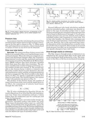 Steam 41 / Fluid Dynamics 3-15
The Babcock & Wilcox Company
Pressure loss
A convenient chart for calculating the pressure loss
resulting from impact losses in duct systems convey-
ing air (or flue gas) is shown in Fig. 13. When mass
flux and temperature are known, a base velocity head
in inches of water at sea level can be obtained.
Flow over tube banks
Bare tube The transverse flow of gases across tube
banks is an example of flow over repeated major cross-
sectional changes. When the tubes are staggered, sec-
tional and directional changes affect the resistance.
Experimental results and the analytical conclusions
of extensive research by The Babcock & Wilcox Com-
pany (B&W) indicate that three principal variables
other than mass flux affect this resistance. The pri-
mary variable is the number of major restrictions, i.e.,
the number of tube rows crossed, N. The second vari-
able is the friction factor ƒ which is related to the
Reynolds number (based on tube diameter), the tube
spacing diameter ratios, and the arrangement pattern
(in-line or staggered). The third variable is the depth
factor, Fd (Fig. 14), which is applicable to banks less
than ten rows deep. The friction factors ƒ for various
in-line tube patterns are given in Fig. 15.
The product of the friction factor, the number of
major restrictions (tube rows) and the depth factor is,
in effect, the summation of velocity head losses
through the tube bank.
N f N Fv d= (56)
The Nυ value established by Equation 56 may be
used in Equations 51 or 52 to find the tube bank pres-
sure loss. Some test correlations indicate ƒ values
higher than the isothermal case for cooling gas and
lower for heating gas.
Finned tube In some convective boiler design ap-
plications, extended surface tube banks are used.
Many types of extended surface exist, i.e., solid heli-
cal fin, serrated helical fin, longitudinal fin, square fin
anddifferenttypesofpinstuds.Forfurnaceapplications,
the cleanliness of the gas or heat transfer medium dic-
tateswhetheranextendedsurfacetubebankcanbeused
and also defines the type of extended surface.
Several different tube bank calculation methods
exist for extended surface, and many are directly re-
lated to the type of extended surface that is used.
Various correlations for extended surface pressure loss
can be found in References 9 through 15. In all cases,
a larger pressure loss per row of bank exists with an
extended surface tube compared to a bare tube. For
in-line tube bundles, the finned tube resistance per
row of tubes is approximately 1.5 times that of the bare
tube row. However, due to the increased heat trans-
fer absorption of the extended surface, a smaller num-
ber of tube rows is required. This results in an overall
bank pressure loss that can be equivalent to a larger
but equally absorptive bare tube bank.
Flow through stacks or chimneys
The flow of gases through stacks or chimneys is es-
tablished by the natural draft effect of the stack and/
or the mechanical draft produced by a fan. The resis-
tance to this flow, or the loss in mechanical energy be-
Fig. 11 Turning vanes in elbows and turns: a) segmented, b) thin
concentric, c) concentric splitters, and d) slotted (adapted from
Idelchik, Reference 12).
Fig. 12 Velocity profiles downstream of an elbow: a) without
vanes, b) with typical vanes, and c) with optimum vanes (adapted
from Idelchik, Reference 12).
Fig. 13 Mass flux/velocity head relationship for air.
 