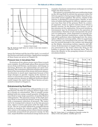 3-16 Steam 41 / Fluid Dynamics
The Babcock & Wilcox Company
tween the bottom and the top of the stack, is a result of
the friction and stack exit losses.Application examples
of these losses are given in Chapter 25.
Pressure loss in two-phase flow
Evaluation of two-phase steam-water flows is much
more complex.As with single-phase flow, pressure loss
occurs from wall friction, acceleration, and change in
elevation. However, the relationships are more com-
plicated. The evaluation of friction requires the assess-
ment of the interaction of the steam and water phases.
Acceleration is much more important because of the
large changes in specific volume of the mixture as
water is converted to steam. Finally, large changes in
average mixture density at different locations signifi-
cantly impact the static head. These factors are pre-
sented in detail in Chapter 5.
Entrainment by fluid flow
Collecting or transporting solid particles or a sec-
ond fluid by the flow of a primary fluid at high veloc-
ity is known as entrainment. This is usually accom-
plished with jets using a small quantity of high pres-
sure fluid to carry large quantities of another fluid or
solid particles. The pressure energy of the high pres-
sure fluid is converted into kinetic energy by nozzles,
with a consequent reduction of pressure. The mate-
rial to be transported is drawn in at the low pressure
zone, where it meets and mixes with the high veloc-
ity jet. The jet is usually followed by a parallel throat
section to equalize the velocity profile. The mixture
then enters a diverging section where kinetic energy
is partially reconverted into pressure energy. In this
case, major fluid flow mechanical energy losses are an
example of inelastic momentum exchanges occurring
within the fluid streams.
Theinjector isajetpumpthatusescondensingsteam
as the driving fluid to entrain low pressure water for
delivery against a back pressure higher than the pres-
sure of the steam supplied. The ejector, similar to the
injector, is designed to entrain gases, liquids, or mix-
tures of solids and liquids for delivery against a pres-
sure less than that of the primary fluid. In a water-
jet aspirator, water is used to entrain air to obtain a
partial vacuum. In the Bunsen type burner, a jet of
gas entrains air for combustion. In several instances,
entrainment may be detrimental to the operation of
steam boilers. Particles of ash entrained by the prod-
ucts of combustion, when deposited on heating sur-
faces, reduce thermal conductance, erode fan blades,
and add to pollution when discharged into the atmo-
sphere. Moisture carrying solids, either in suspension
or in solution, are entrained in the stream. The solids
may be carried through to the turbine and deposited
on the blades, decreasing turbine capacity and effi-
ciency. In downcomers or supply tubes, steam bubbles
are entrained in the water when the drag on the
bubbles is greater than the buoyant force. This re-
duces the density in the pumping column of natural
circulation boilers.
Fig. 14 Draft loss depth factor for number of tube rows crossed in
convection banks.
Fig. 15 Friction factor (f ) as affected by Reynolds number for
various in-line tube patterns; crossflow gas or air.
 