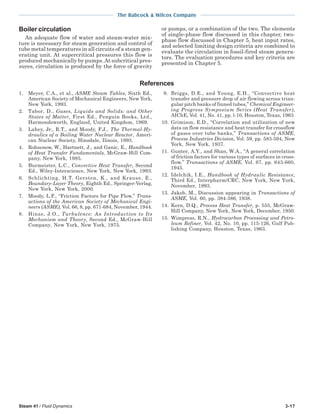 Steam 41 / Fluid Dynamics 3-17
The Babcock & Wilcox Company
Boiler circulation
An adequate flow of water and steam-water mix-
ture is necessary for steam generation and control of
tube metal temperatures in all circuits of a steam gen-
erating unit. At supercritical pressures this flow is
produced mechanically by pumps.At subcritical pres-
sures, circulation is produced by the force of gravity
or pumps, or a combination of the two. The elements
of single-phase flow discussed in this chapter, two-
phase flow discussed in Chapter 5, heat input rates,
and selected limiting design criteria are combined to
evaluate the circulation in fossil-fired steam genera-
tors. The evaluation procedures and key criteria are
presented in Chapter 5.
1. Meyer, C.A., et al., ASME Steam Tables, Sixth Ed.,
American Society of Mechanical Engineers, New York,
New York, 1993.
2. Tabor, D., Gases, Liquids and Solids: and Other
States of Matter, First Ed., Penguin Books, Ltd.,
Harmondsworth, England, United Kingdom, 1969.
3. Lahey, Jr., R.T., and Moody, F.J., The Thermal-Hy-
draulics of a Boiling Water Nuclear Reactor, Ameri-
can Nuclear Society, Hinsdale, Ilinois, 1993.
4. Rohsenow, W., Hartnett, J., and Ganic, E., Handbook
of Heat Transfer Fundamentals, McGraw-Hill Com-
pany, New York, 1985.
5. Burmeister, L.C., Convective Heat Transfer, Second
Ed., Wiley-Interscience, New York, New York, 1993.
6. Schlichting, H.T. Gersten, K., and Krause, E.,
Boundary-Layer Theory, Eighth Ed., Springer-Verlag,
New York, New York, 2000.
7. Moody, L.F., “Friction Factors for Pipe Flow,” Trans-
actions of the American Society of Mechanical Engi-
neers (ASME), Vol. 66, 8, pp. 671-684, November, 1944.
8. Hinze, J.O., Turbulence: An Introduction to Its
Mechanism and Theory, Second Ed., McGraw-Hill
Company, New York, New York, 1975.
References
9. Briggs, D.E., and Young, E.H., “Convective heat
transfer and pressure drop of air flowing across trian-
gular pitch banks of finned tubes,” Chemical Engineer-
ing Progress Symposium Series (Heat Transfer),
AIChE, Vol. 41, No. 41, pp. l-10, Houston, Texas, 1963.
10. Grimison, E.D., “Correlation and utilization of new
data on flow resistance and heat transfer for crossflow
of gases over tube banks,” Transactions of ASME,
Process Industries Division, Vol. 59, pp. 583-594, New
York, New York, 1937.
11. Gunter, A.Y., and Shan, W.A., “A general correlation
of friction factors for various types of surfaces in cross-
flow,” Transactions of ASME, Vol. 67, pp. 643-660,
1945.
12. Idelchik, I.E., Handbook of Hydraulic Resistance,
Third Ed., Interpharm/CRC, New York, New York,
November, 1993.
13. Jakob, M., Discussion appearing in Transactions of
ASME, Vol. 60, pp. 384-386, 1938.
14. Kern, D.Q., Process Heat Transfer, p. 555, McGraw-
Hill Company, New York, New York, December, 1950.
15. Wimpress, R.N., Hydrocarbon Processing and Petro-
leum Refiner, Vol. 42, No. 10, pp. 115-126, Gulf Pub-
lishing Company, Houston, Texas, 1963.
 