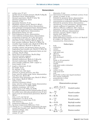 4-2 Steam 41 / Heat Transfer
The Babcock & Wilcox Company
Nomenclature
A surface area, ft2
(m2
)
cp specific heat at constant pressure, Btu/lb F (J/kg K)
Cf cleanliness factor, dimensionless
Ct thermal capacitance, Btu/ft3
F (J/m3
K)
C electrical capacitance, farad
D diameter, ft (m)
De equivalent diameter, ft (m)
Eb blackbody emissive power, Btu/h ft2
(W/m2
)
F radiation configuration factor, dimensionless
F heat exchanger arrangement factor, dimensionless
Fa crossflow arrangement factor, dimensionless
Fd tube bundle depth factor, dimensionless
Fpp fluid property factor, see text
FT fluid temperature factor, dimensionless
F total radiation exchange factor, dimensionless
g acceleration of gravity, 32.17 ft/s2
(9.8 m/s2
)
G incident thermal radiation, Btu/h ft2
(W/m2
)
G mass flux or mass velocity, lb/h ft2
(kg/m2
s)
h heat transfer coefficient, Btu/h ft2
F (W/m2
K)
hc crossflow heat transfer coef., Btu/h ft2
F (W/m2
K)
hct contact coefficient, Btu/h ft2
F (W/m2
K)
hc
′ crossflow velocity and geometry factor, see text
hl longitudinal heat transfer coef., Btu/h ft2
F (W/m2
K)
h
l
′ longitudinal flow velocity and geometry factor, see text
H enthalpy, Btu/lb (J/kg)
Hfg latent heat of vaporization, Btu/lb (J/kg)
I electrical current, amperes
J radiosity, Btu/h ft2
(W/m2
)
k thermal conductivity, Btu/h ft F (W/m K)
K thermal conductance, Btu/h F (W/K)
Ky mass transfer coefficient, lb/ft2
s (kg/m2
s)
L beam length, ft (m)
L, length or dimension, ft (m)
Lh fin height, ft (m)
Lt fin spacing, ft (m)
m mass flow rate, lb/h (kg/s)
p pressure or partial pressure, atm (Pa)
P temp. ratio for surface arrgt. factor, dimensionless
q heat flow rate, Btu/h (W)
′′′q volumetric heat generation rate, Btu/h ft3
(W/m3
)
qrel heat release, Btu/h ft3
(W/m3
)
r radius, ft (m)
R electrical resistance (ohms)
R temp. ratio for surface arrgt. factor, dimensionless
R thermal resistance, h F/Btu (K/W)
R radiative resistance, 1/ft2
(1/m2
)
Rf fouling factor, h ft2
F/Btu (m2
K/W)
S total exposed surface area for a finned surface, ft2
(m2
)
Sf fin surface area; sides plus peripheral area, ft2
(m2
)
SH source term for internal heat generation, Btu/h ft3
(W/m3
)
t time, s or h, see text (s)
T temperature, F or R (C or K)
T° temperature at initial time, F (C)
∆t time interval, s
∆T temperature difference, F (C)
∆TLMTD log mean temperature difference, F (C)
u,v,w velocity in x, y, z coordinates respectively, ft/s (m/s)
U overall heat transfer coef., Btu/h ft2
F (W/m2
K)
V electrical voltage, volts
V velocity, ft/s (m/s)
V volume, ft3
(m3
)
x dimension, ft (m)
x,y,z dimensions in Cartesian coordinate system, ft (m)
∆x change in length, ft (m)
Y Schmidt fin geometry factor, dimensionless
Yg concentration in bulk fluid, lb/lb (kg/kg)
Yi concentration at condensate interface, lb/lb (kg/kg)
Z Schmidt fin geometry factor, dimensionless
α absorptivity, or total absorptance, dimensionless
β volume coefficient of expansion, 1/R (1/K)
Γ effective diffusion coefficient, lb/ft s (kg/m s)
ε emissivity, or total emittance, dimensionless
η Schmidt fin efficiency, dimensionless
µ dynamic viscosity, lbm/ft s (kg/m s)
ρ density, lb/ft3
(kg/m3
)
ρ reflectivity, dimensionless
σ Stefan-Boltzmann constant, 0.1713 × 10-8
Btu/h ft2
R4
(5.669 × 10-8
W/m2
K4
)
τ transmissivity, dimensionless
Subscripts:
b bulk
c conduction
ct contact
cv convection
e node point east
eff effective
f film or fin
fd fully developed
g gas
i inside or ith parameter
j jth parameter
o outside
p node point under evaluation
r radiation
s surface
sg surface to gas
w node point west
w wall
δ liquid film surface (gas liquid interface)
∞ free stream conditions
⊥ perpendicular to flow
parallel to flow
Dimensionless groups:
Gr
g T T L
hL
k
s
=
−( )
=
=
∞β ρ
µ
2 3
2
Grashof number
Nu Nusselt number
Pe Re PPr Peclet number
Pr Prandtl number
Ra Gr Pr Rayleigh numb
=
=
c
k
p
µ
eer
Re Reynolds number
St
Nu
Re Pr
Stanton number
= =
= =
ρ
µ µ
V L G L
h
c Gp
 