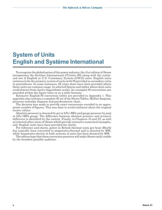 The Babcock & Wilcox Company
Steam 41
To recognize the globalization of the power industry, the 41st edition of Steam
incorporates the Système International d’Unitès (SI) along with the contin-
ued use of English or U.S. Customary System (USCS) units. English units
continue to be the primary system of units with SI provided as secondary units
in parentheses. In some instances, SI units alone have been provided where
these units are common usage. In selected figures and tables where dual units
could detract from clarity (logarithmic scales, for example) SI conversions are
provided within the figure titles or as a table footnote.
Extensive English-SI conversion tables are provided in Appendix 1. This
appendix also contains a complete SI set of the Steam Tables, Mollier diagram,
pressure-enthalpy diagram and psychrometric chart.
The decision was made to provide exact conversions rounded to an appro-
priate number of figures. This was done to avoid confusion about the original
source values.
Absolute pressure is denoted by psi or kPa/MPa and gauge pressure by psig
or kPa/MPa gauge. The difference between absolute pressure and pressure
difference is identified by the context. Finally, in Chapters 10 and 22, as well
as selected other areas of Steam which provide extensive numerical examples,
only English units have been provided for clarity.
For reference and clarity, power in British thermal units per hour (Btu/h)
has typically been converted to megawatts-thermal and is denoted by MWt
while megawatts-electric in both systems of units has been denoted by MW.
TheeditorshopethattheseconversionpracticeswillmakeSteameasilyusable
by the broadest possible audience.
System of Units
English and Système International
x
 