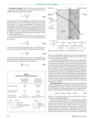 4-6 Steam 41 / Heat Transfer
The Babcock & Wilcox Company
Electrical analogy The basic laws of conduction,
convection and radiation can frequently be rear-
ranged into equations of the form:
q
T T
Rt
=
−1 2
(23)
This equation can be compared to Ohm’s law for elec-
trical circuits (I = V/R). The heat transfer or heat flow
from point 1 to 2 (q) is analogous with current (I ),
the temperature difference (T1 – T2) is analogous with
voltage (V), and the thermal resistance (Rt) is analo-
gous with electrical resistance (R). Thermal resistance
is defined as the reciprocal of thermal conductance,
Kt. Table 4 contains analog thermal resistances used
in many applications.
For systems with unsteady-state conduction gov-
erned by Equation 21 or 22, an electrical analogy can
be written:
q C
dT
dt
t= (24)
where Ct is the thermal capacitance, ρ cpV. This equa-
tion can be compared with its electrical equivalent:
I C
dV
dt
= (25)
where C is the electrical capacitance. Kirchhoff’s law
for electrical circuits provides the last analogy needed.
In heat transfer notation this would be:
q q∑ = stored (26)
This is an expression of the first law of thermodynam-
ics which states that all heat flows into a point equal
the rate of energy storage.
Consider the composite system and the equivalent
thermal circuit shown in Fig. 3. The concepts of resis-
tance and conductance are particularly useful when
more than one mode of heat transfer or more than one
material or boundary is involved. When two modes of
heat transfer, such as convection and radiation, oc-
cur simultaneously and independently, the combined
conductance, K, is the sum of the individual conduc-
tances, Kcv and Kr. These individual conductances are
essentially heat flows in parallel. When the heat flows
are in series, the resistances, not the conductances, are
additive. The total or equivalent thermal resistance
can then be substituted into Equation 23 to calculate
the total heat flow.
Flowing systems Boilershavecomplexdistributions
of flow, temperature and properties. In the basic ex-
ample depicted in Fig. 4, there is steady flow into and
out of the system, which is lumped into a single control
volume. This leads to a balance of energy written as:
m H m H m H m H1 1 2 2 3 3 4 4+ + = (27)
where m is the mass flow rate at each inlet or outlet
and H is the fluid enthalpy.
As discussed in Chapter 3, the full energy equation
sets the net energy entering a system (from mass flow
into and out of the system) equal to the internal heat
generation, plus the work done by the system, plus
energy conducted into the system, plus a viscous dis-
sipation term (see Chapter 3, Equation 12). Viscous
dissipation and work done in the boiler system can
both usually be neglected. For steady-state conditions,
Fig. 3 Temperature distribution in composite wall with fluid films.
∆x n (r2/r1)
kA 2πkl
1 1
hA 2πr2lh
T2−T3 T2−T3
23A2 σ(T2
4
−T3
4
) 23(2πr2l) σ(T2
4
−T3
4
)
Table 4
Summary of Thermal Resistances
Rectangular Cylindrical
Geometries Geometries
and Surfaces and Surfaces
Conduction, Rc
Convection, Rcv
from surface
Radiation, Rr
from surface
Heat flow
Body of conductivity, k,
and area, A, normal to
heat flow
T2 T1
h, A
∆ x
T3
Heat flow T3
T1
T2
r1
r2
l
 