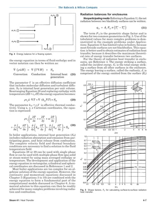 Steam 41 / Heat Transfer 4-7
The Babcock & Wilcox Company
the energy equation in terms of fluid enthalpy and in
vector notation can then be written as:
∇⋅( ) = ∇⋅ ∇( ) +ρuH H SHΓ
Convection Conduction Internal heat
genneration
(28)
The parameter Γ is an effective diffusion coefficient
that includes molecular diffusion and turbulent diffu-
sion. SH is internal heat generation per unit volume.
Rearranging Equation 28 and replacing enthalpy with
temperature (dH = cp dT) the energy equation becomes:
ρc u T k T Sp eff H⋅∇ = ∇⋅ ∇ +( ) (29)
The parameter keff = cpΓ is effective thermal conduc-
tivity. Using x, y, z Cartesian coordinates, the equa-
tion is expressed:
ρc u
T
x
v
T
y
w
T
z
x
k
T
x y
k
T
y
p
eff eff
∂
∂
+
∂
∂
+
∂
∂






=
∂
∂
∂
∂





 +
∂
∂
∂
∂





 +
∂
∂
∂
∂





 +
z
k
T
z
Seff H
(30)
In boiler applications, internal heat generation (SH)
includes radiation absorption and emission from par-
ticipating gases, and heat release from combustion.
The complete velocity field and thermal boundary
conditions are necessary to find a solution to the fluid
temperature field.
Equations 28 or 29 can be used with single phase
flow or can be used with multiple phase flow (gas-solid
or steam-water) by using mass averaged enthalpy or
temperature. The development and application of the
energy equation in rectangular, cylindrical and spheri-
cal coordinates are discussed in References 1 and 2.
Most boiler applications are too complex for an al-
gebraic solution of the energy equation. However, the
continuity and momentum equations discussed in
Chapter 3 (Equations 3 to 10) are combined with the
energy equation to form a fundamental part of the
computational models discussed in Chapter 6. A nu-
merical solution to this equation can then be readily
achieved for many complex problems involving radia-
tion and combustion.
Radiation balances for enclosures
Nonparticipatingmedia ReferringtoEquation11,thenet
radiation between two blackbody surfaces can be written:
q A F T T12 1 12 1
4
2
4
= −( )σ (31)
The term F12 is the geometric shape factor and is
shown for two common geometries in Fig. 5. Use of the
tabulated values for more complex problems is dem-
onstrated in the example problems under Applica-
tions. Equation 31 has limited value in boilers, because
most fireside surfaces are not blackbodies. This equa-
tion is better used to obtain estimates of radiation heat
transfer, because it describes the maximum theoreti-
cal rate of energy transfer between two surfaces.
For the theory of radiation heat transfer in enclo-
sures, see Reference 4. The energy striking a surface,
called the incident energy, G, is the total energy strik-
ing a surface from all other surfaces in the enclosure.
The energy leaving a surface, called the radiosity, J, is
comprised of the energy emitted from the surface (Eb)
Fig. 5 Shape factors, Fij, for calculating surface-to-surface radiation
heat transfer.
Fig. 4 Energy balance for a flowing system.
 