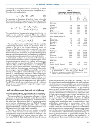 Steam 41 / Heat Transfer 4-9
The Babcock & Wilcox Company
The energy leaving the surface is made up of direct
emission, εs Ebs, and reflected incident energy, (1−εs)Gs.
Therefore, the radiosity is:
J E Gs s bs s s= + −( )ε ε1 (38)
The solution of Equations 37 and 38 yields values for
the incoming and the outgoing heat fluxes (q /As). The
netheattransferbetweenthesurfaceandgasbecomes:
q J G
A E E
sg s s
s s g bg g bs
g s
= − =
−( )
− −( ) −( )
ε ε α
α ε1 1 1 (39)
The calculation of absorptivity is described in the ex-
amples at the end of the chapter. When the surfaces
are radiatively black, εs = 1 and Equation 39 becomes:
q A E Esg s g bg g bs= −( )ε α (40)
The procedures presented here provide the basis for
engineering estimates which are described with ex-
amples at the end of the chapter. However, boiler en-
closure wall and gas temperatures generally vary from
wall to wall and even from point to point.Amulti-zone,
three-dimensionalnumericalanalysisisthenrequired,
becausesimpleexpressionsofsurfaceheattransferand
participating media can not be solved analytically.
Numerical analysis of radiation heat transfer in
multi-dimensional applications with absorption, emis-
sion and scattering is routinely applied with commer-
cially available computational fluid dynamics (CFD)
software. This involves the solution of an integral-dif-
ferential equation for radiation intensity as a func-
tion of position, direction, and wavelength. The radia-
tive transport equation (RTE) accounts for loss in in-
tensity by absorption and scattering and gain in in-
tensity by emission and scattering. Boundary condi-
tions are applied for absorption, emission, and reflec-
tion at the surface. Integration of the equation over
the blackbody spectrum simplifies the transport equa-
tion by eliminating the dependence on wavelength.
The RTE for total (spectrally integrated) radiation
intensity uses total radiative properties for gases, par-
ticles, and surfaces.
Heat transfer properties and correlations
Thermal conductivity, specific heat and density
Thermalconductivity,k,isamaterialpropertythatis
expressed in Btu/h ft F (W/m K) and is dependent on
thechemicalcompositionandphysicalcharacteristicsof
the substance. The relative order of magnitude of val-
ues for various substances is shown in Table 7. Thermal
conductivities are generally highest for solids, lower for
liquidsandloweryetforgases.Insulatingmaterialshave
the lowest conductivities of solid materials.
Thermal conductivities of pure metals generally
decrease with an increase in temperature, while al-
loy conductivities may either increase or decrease. (See
Fig. 7.) Conductivities of several steels and alloys are
shown in Table 7. Thermal conductivities of various
refractory materials are shown in Chapter 23, Fig. 10.
For many heat transfer calculations it is sufficiently ac-
curate to assume a constant thermal conductivity that
correspondstotheaveragetemperatureofthematerial.
The effective thermal conductivity of ash deposits
on water wall heating surfaces varies widely depend-
ing on temperature, composition, heating cycle and
physical characteristics of the deposits. The lower limit
is close to the thermal conductivity of air or lower (0.03
Btu/h ft F or 0.05 W/m K), and the upper limit does
not exceed values for refractory materials (1.4 Btu/h
ft F or 2.4 W/m K). The effective thermal conductiv-
ity of a friable particulate layer is near the lower limit
and is fairly independent of temperature below 1650
to 2200F (899 to 1204C) at which sintering usually
occurs.Above this temperature, particlesfusetogether
andthermalcontactbetweenparticlesincreases,result-
inginasharpincreaseinthermalconductivity.Thehigh-
est conductivity is achieved with complete melting. The
physical changes caused by fusion and melting are ir-
reversible upon cooling, and thermal conductivity of
fused deposits decreases with decreasing temperature.
Table 7
Properties of Various Substances
at Room Temperature (see Note 1)
ρ cp k
lb Btu Btu
ft3
lb F h ft F
METALS
Copper 559 0.09 223
Aluminum 169 0.21 132
Nickel 556 0.12 52
Iron 493 0.11 42
Carbon steel 487 0.11 25
Alloy steel 18Cr 8Ni 488 0.11 9.4
NONMETAL SOLIDS
Limestone 105 ~0.2 0.87
Pyrex
glass 170 ~0.2 0.58
Brick K-28 27 ~0.2 0.14
Plaster 140 ~0.2 0.075
Kaowool 8 ~0.2 0.016
GASES
Hydrogen 0.006 3.3 0.099
Oxygen 0.09 0.22 0.014
Air 0.08 0.24 0.014
Nitrogen 0.08 0.25 0.014
Steam (see Note 2) 0.04 0.45 0.015
LIQUIDS
Water 62.4 1.0 0.32
Sulfur dioxide (liquid) 89.8 0.33 0.12
Notes:
1. SI conversions: ρ, 1 lb/ft3
= 16.018 kg/m3
; cp, 1 Btu/lb F =
4.1869 kJ/kg K; k, 1 Btu/h ft F = 1.7307 W/m K.
2. Reference temperature equals 32F (0C) except for steam
which is referenced at 212F (100C).
 