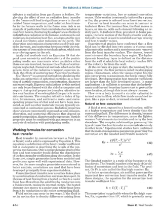 4-14 Steam 41 / Heat Transfer
The Babcock & Wilcox Company
tributes to radiation from gas flames in boilers. Ne-
glecting the effect of soot on radiation heat transfer
in the flame could lead to significant errors in the cal-
culated flame temperature, and radiation heat trans-
fer to the furnace walls in the flame zone. Ash is an
example of particulate that contributes to radiation in
coal-firedboilers.Scatteringbyashparticleseffectively
redistributes radiation in the furnace, and smooths out
variations in radiation heat flux, analogous to the way
a cloud distributes solar radiation on the earth. The
absorption and emission characteristics of flyash par-
ticles increase, and scattering decreases with the rela-
tive amount of iron oxide or residual carbon, which acts
as a coloring agent in the ash.
Analytical methods such as Equation 39 that de-
pend upon emissivity and absorptivity of the partici-
pating media are inaccurate when particles other
than soot are involved, because the effects of scatter-
ing are neglected. Numerical methods which solve the
general form of the radiative transport equation in-
clude the effects of scattering (see Numerical methods).
Mie Theory10
is a general method for calculating the
radiation properties of spherical particles as a func-
tion of particle composition, concentration, diameter
and wavelength. Rigorous calculations by this method
can only be performed with the aid of a computer and
require that optical properties (complex refractive in-
dex as a function of wavelength) of the particle mate-
rials are known. The complex refractive index of lig-
nite, bituminous, and anthracite coals, and corre-
sponding properties of char and ash have been mea-
sured, as well as other materials that are typically en-
countered in combustion systems. Radiation properties
ofparticlesareconvenientlyexpressedastotalemission,
absorption, and scattering efficiencies that depend on
particlecomposition,diameterandtemperature.Particle
properties must be combined with gas properties in an
analysis of radiation with participating media.
Working formulas for convection
heat transfer
Heat transfer by convection between a fluid (gas
or liquid) and a solid is expressed by Equation 4. This
equation is a definition of the heat transfer coefficient
but is inadequate in describing the details of the con-
vectivemechanisms.Onlyacomprehensivestudyofthe
flow and heat transfer would define the dependence
of the heat transfer coefficient along the surface. In the
literature, simple geometries have been modeled and
predictions agree well with experimental data. How-
ever, for the more complex geometries encountered in
boiler analysis, correlations are used that have been
developed principally from experimental data.
Convective heat transfer near a surface takes place
by a combination of conduction and mass transport. In
thecaseofheatflowingfromaheatedsurfacetoacooler
fluid, heat flows from the solid first by conduction into
a fluid element, raising its internal energy. The heated
element then moves to a cooler zone where heat flows
from it by conduction to the cooler surrounding fluid.
Fluid motion can occur in two ways. If the fluid is
set in motion due to density differences arising from
temperature variations, free or natural convection
occurs. If the motion is externally induced by a pump
or fan, the process is referred to as forced convection.
Convective heat transfer can occur in laminar or
turbulent flows. For laminar flow, the fluid moves in
layers, or lamina, with each element following an or-
derly path. In turbulent flow, prevalent in boiler pas-
sages, the local motion of the fluid is chaotic and sta-
tistical treatment is used to establish average velocity
and heat transfer values.
Experimental studies have confirmed that a flow
field can be divided into two zones: a viscous zone
adjacent to the surface and a nonviscous zone removed
from the heat transfer surface. The viscous, heated
zone is termed the boundary layer region. The hydro-
dynamic boundary layer is defined as the distance
from the wall at which the local velocity reaches 99%
of the velocity far from the wall.
At the entrance of a pipe or duct, the boundary layer
begins to grow; this flow portion is called the developing
region. Downstream, when the viscous region fills the
pipecoreorgrowstoamaximum,theflowistermedfully
developed. Developing region heat transfer coefficients
are larger than the fully developed values. In many
applications it is sufficient to assume that the hydrody-
namic and thermal boundary layers start to grow at the
same location, although this is not always the case.
Flow over a body (around a circular cylinder) is
termed external flow, while flow inside a confined re-
gion, like a pipe or duct, is termed internal flow.
Natural or free convection
A fluid at rest, exposed to a heated surface, will be
at a higher temperature and lower density than the
surrounding fluid. The differences in density, because
of this difference in temperature, cause the lighter,
warmer fluid elements to circulate and carry the heat
elsewhere. The complex relationships governing this
typeofconvectiveheattransferarecoveredextensively
in other texts.1
Experimental studies have confirmed
thatthemaindimensionlessparametersgoverningfree
convection are the Grashof and Prandtl numbers:
Gr =
−( )∞g T T Lsβ ρ
µ
2 3
2 (42)
Pr =
c
k
p µ
(43)
The Grashof number is a ratio of the buoyant to vis-
cous forces. The Prandtl number is the ratio of the dif-
fusion of momentum and heat in the fluid. The prod-
uct, Gr Pr, is also called the Rayleigh number, Ra.
In boiler system designs, air and flue gases are the
important free convection heat transfer media. For
these designs, the equation for the convective heat
transfer coefficient h is:
h C T Ts= −( )∞
1 3/
(44)
This correlation is applicable when the Rayleigh num-
ber, Ra, is greater than 109
, which is generally recog-
 