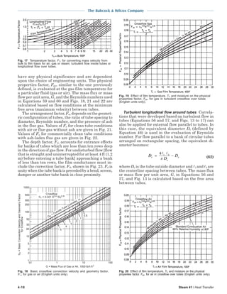 4-18 Steam 41 / Heat Transfer
The Babcock & Wilcox Company
have any physical significance and are dependent
upon the choice of engineering units. The physical
properties factor, Fpp, similar to the one previously
defined, is evaluated at the gas film temperature for
a particular fluid (gas or air). The mass flux or mass
flow per unit area, G, and the Reynolds numbers used
in Equations 59 and 60 and Figs. 18, 21 and 22 are
calculated based on flow conditions at the minimum
free area (maximum velocity) between tubes.
The arrangement factor, Fa, depends on the geomet-
ric configuration of tubes, the ratio of tube spacing to
diameter, Reynolds number, and the presence of ash
in the flue gas. Values of Fa for clean tube conditions
with air or flue gas without ash are given in Fig. 21.
Values of Fa for commercially clean tube conditions
with ash-laden flue gas are given in Fig. 22.
The depth factor, Fd, accounts for entrance effects
for banks of tubes which are less than ten rows deep
in the direction of gas flow. For undisturbed flow [flow
that is straight and uninterrupted for at least 4 ft (1.2
m) before entering a tube bank] approaching a bank
of less than ten rows, the film conductance must in-
clude the correction factor, Fd, shown in Fig. 23. Fd is
unity when the tube bank is preceded by a bend, screen,
damper or another tube bank in close proximity.
Turbulent longitudinal flow around tubes Correla-
tions that were developed based on turbulent flow in
tubes (Equations 56 and 57, and Figs. 13 to 17) can
also be applied for external flow parallel to tubes. In
this case, the equivalent diameter De (defined by
Equation 46) is used in the evaluation of Reynolds
number. For flow parallel to a bank of circular tubes
arranged on rectangular spacing, the equivalent di-
ameter becomes:
D
D
De
o
o= −
4 1 2
π (62)
where Do is the tube outside diameter and 1 and 2 are
the centerline spacing between tubes. The mass flux
or mass flow per unit area, G, in Equations 56 and
57, and Fig. 13 is calculated based on the free area
between tubes.
Fig. 19 Effect of film temperature, Tf, and moisture on the physical
properties factor, Fpp, for gas in turbulent crossflow over tubes
(English units only).
Fig. 20 Effect of film temperature, Tf, and moisture on the physical
properties factor, Fpp, for air in crossflow over tubes (English units only).
Fig. 17 Temperature factor, FT, for converting mass velocity from
bulk to film basis for air, gas or steam; turbulent flow inside tubes or
longitudinal flow over tubes.
100
1000
0.1 1 10
D
= Outside Tube Diameter, in.
5
4
3
2
1
0.5
G = Mass Flux of Gas or Air, 1000 lb/h ft
200
100
300
500
10
50
20
30
1
2
3
5
h = 0.321 G /D
Crossflow
h=BasicConvectionVelocityandGeometryFactor
forCrossflow
Fig. 18 Basic crossflow convection velocity and geometry factor,
h′c, for gas or air (English units only).
 
