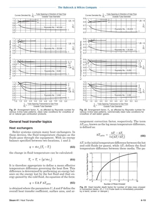 Steam 41 / Heat Transfer 4-19
The Babcock & Wilcox Company
General heat transfer topics
Heat exchangers
Boiler systems contain many heat exchangers. In
these devices, the fluid temperature changes as the
fluids pass through the equipment. With an energy
balance specified between two locations, 1 and 2:
q mc T Tp= −( )2 1 (63)
the change in fluid temperature can be calculated:
T T q mcp2 1= + ( )/ (64)
It is therefore appropriate to define a mean effective
temperature difference governing the heat flow. This
difference is determined by performing an energy bal-
ance on the energy lost by the hot fluid and that en-
ergy gained by the cold fluid. An equation of the form:
q UA F T= ∆ LMTD
(65)
is obtained where the parameters U, A and F define the
overall heat transfer coefficient, surface area, and ar-
Fig. 23 Heat transfer depth factor for number of tube rows crossed
in convection banks. (Fd = 1.0 if tube bank is immediately preceded
by a bend, screen or damper.)
rangement correction factor, respectively. The term
∆TLMTD, known as the log mean temperature difference,
is defined as:
∆
∆ ∆
∆ ∆
T
T T
n T T
LMTD =
−
( )
1 2
1 2/ (66)
∆T1 istheinitialtemperaturedifferencebetweenthehot
and cold fluids (or gases), while ∆T2 defines the final
temperature difference between these media. The pa-
Fig. 22 Arrangement factor, Fa, as affected by Reynolds number for
various in-line tube patterns, commercially clean tube conditions for
crossflow of ash-laden gases.
2
F=ArrangementFactorforIn-LineTubeBanks
0.9
0.8
0.7
0.6
0.5
0.9
0.8
0.7
0.6
0.5
0.4
0.9
0.8
0.7
0.6
0.5
0.4
0.3
1.0
0.9
0.8
0.7
0.6
0.5
0.4
0.3
0.2
1.0 2.0 3.0 4.0 5.0 6.05.54.53.52.51.5
2 - 3
1.5
1.5
1.25
1
3
1.25
1.8
1.25-1.5
Reynolds No. = 40,000
Reynolds No. = 20,000
1
2
3
1
1
Reynolds No. = 8,000
1.82
3
Reynolds No. = 2,000
2
1.25-1.5
3
Tube Spacing Transverse to Gas Flow
Outside Tube Diameter
Tube Spacing in Direction of Gas Flow
Outside Tube Diameter
Curves Denoted By:
Fig. 21 Arrangement factor, Fa, as affected by Reynolds number for
various in-line tube patterns, clean tube conditions for crossflow of
air or natural gas combustion products.
3
F=ArrangementFactorforIn-LineTubeBanks
1.1
1.0
0.9
0.8
0.7
0.6
0.5
1.1
1.0
0.9
0.8
0.7
0.6
0.5
1.1
1.0
0.9
0.8
0.7
0.6
0.5
0.4
1.1
1.0
0.9
0.8
0.7
0.6
0.5
0.4
0.3
2
1.0 2.0 3.0 4.0 5.0 6.05.54.53.52.51.5
2 - 3
1
1.5
1.8
3
1.25
Reynolds No. = 2,000
Reynolds No. = 8,000
Reynolds No. = 20,000
Reynolds No. = 40,000
2
1.8
1.5
1.25
1
1
3
1.25-1.5
3
1
2
2
1.25-1.5
Tube Spacing in Direction of Gas Flow
Outside Tube Diameter
Curves Denoted By:
Tube Spacing Transverse to Gas Flow
Outside Tube Diameter
 