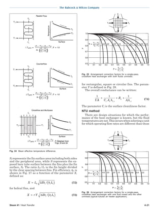 Steam 41 / Heat Transfer 4-21
The Babcock & Wilcox Company
Sf represents the fin surface area including both sides
and the peripheral area, while S represents the ex-
posed bare tube surface between the fins plus the fin
surface, Sf. The ratio Lh/Lt is the fin height divided
by the clear spacing between fins. Fin efficiency, ηf, is
shown in Fig. 27 as a function of the parameter X,
defined as:
X L Zh k Lh c f t= ( )2 / (72)
for helical fins, and
X r Y Zh k Lc f t= ( )2 / (73)
for rectangular, square or circular fins. The param-
eter Y is defined in Fig. 28.
The overall conductance can be written:
1 1 1
UA C A h
R
A hf o f o
w
i c i
= + +
, ,
(74)
The parameter Cf is the surface cleanliness factor.
NTU method
There are design situations for which the perfor-
mance of the heat exchanger is known, but the fluid
temperaturesarenot.Thisoccurswhenselectingaunit
for which operating flow rates are different than those
Fig. 25 Arrangement correction factors for a single-pass,
crossflow heat exchanger with both fluids unmixed.
Fig. 26 Arrangement correction factors for a single-pass,
crossflow heat exchanger with one fluid mixed and the other
unmixed (typical tubular air heater application).
Fig. 24 Mean effective temperature difference.
 