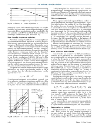 4-22 Steam 41 / Heat Transfer
The Babcock & Wilcox Company
previously tested. The outlet temperatures can only be
found by trial and error using the methods previously
presented. These applications are best handled by the
net transfer unit (NTU) method that uses the heat
exchanger effectiveness (see Reference 16).
Heat transfer in porous materials
Porosity is an important factor in evaluating the ef-
fectiveness of insulation materials. In boiler applica-
tions, porous materials are backed up by solid walls or
casings,sothatthereisminimalflowthroughthepores.
Heat flow in porous insulating materials occurs by
conduction through the material and by a combina-
tion of conduction and radiation through the gas-filled
voids. In most refractory materials, the Grashof-
Prandtl (Raleigh) number is small enough that neg-
ligible convection exists although this is not the case
in low density insulations [< 2 lb/ft3
(32 kg/m3
)]. The
relative magnitudes of the heat transfer mechanisms
depend, however, on various factors including poros-
ity of the material, gas density and composition fill-
ing the voids, temperature gradient across the mate-
rial, and absolute temperature of the material.
Analytical evaluation of the separate mechanisms
is complex, but recent experimental studies at B&W
have shown that the effective conductivity can be
approximated by:
k a bT cTeff = + + 3
(75)
Experimental data can be correlated through this
form, where a, b and c are correlation coefficients. The
heat flow is calculated using Equation 1; k is replaced
by keff and T is the local temperature in the insulation.
Fig. 28 Coefficient Y as a function of ratio R/r for fin efficiency.
In high temperature applications, heat transfer
across the voids occurs mainly by radiation and the
third term of Equation 75 dominates. In low tempera-
ture applications, heat flow by conduction dominates
and the first two terms of Equation 75 are controlling.
Film condensation
When a pure saturated vapor strikes a surface of
lower temperature, the vapor condenses and a liquid
film is formed on the surface. If the film flows along
the surface because of gravity alone and a condition
of laminar flow exists throughout the film thickness,
then heat transfer through this film is by conduction
only. As a result, the thickness of the condensate film
has a direct effect on the quantity of heat transferred.
The film thickness, in turn, depends on the flow rate
of the condensate. On a vertical surface, because of
drainage, the thickness of the film at the bottom will
be greater than at the top. Film thickness increases
as a plate surface is inclined from the vertical position.
As the film temperature increases, its thickness
decreases primarily due to increased drainage veloc-
ity. In addition, the film thickness decreases with in-
creasing vapor velocity in the direction of drainage.
Mass diffusion and transfer
Heat transfer can also occur by diffusion and mass
transfer. When a mixture of a condensable vapor and
a noncondensable gas is in contact with a surface that
is below the dew point of the mixture, some conden-
sation occurs and a film of liquid is formed on the sur-
face. An example of this phenomenon is the conden-
sation of water vapor on the outside of a metal con-
tainer. As vapor from the main body of the mixture
diffuses through the vapor-lean layer, it is condensed
on the cold surface as shown in Fig. 29. The rate of
condensation is therefore governed by the laws of gas
diffusion. The heat transfer is controlled by the laws
of conduction and convection.
The heat transferred across the liquid layer must
equal the heat transferred across the gas film plus the
latent heat given up at the gas-liquid interface due
to condensation of the mass transferred across the gas
film. An equation relating the mass transfer is:
h T T h T T K H Y Yi g g i y fg g iδ δ−( ) = −( ) + −( ) (76)
where T and Y define the temperatures and concen-
trations respectively identified in Fig. 29, hδ is the
heat transfer coefficient across the liquid film, hg is
the heat transfer coefficient across the gas film, and
Ky is the mass transfer coefficient. Hfg is the latent
heat of vaporization.
Heat transfer due to mass transfer is important in de-
signing cooling towers and humidifiers, where mixtures
of vapors and noncondensable gases are encountered.
Evaporation or boiling
The phenomenon of boiling is discussed in Chap-
ters 1 and 5, where the heat transfer advantages of
nucleate boiling are noted. Natural-circulation fossil
fuel boilers are designed to operate in the boiling
range. In this range, the heat transfer coefficient var-
Fig. 27 Fin efficiency as a function of parameter X.
 