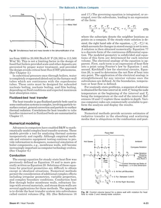 Steam 41 / Heat Transfer 4-23
The Babcock & Wilcox Company
ies from 5000 to 20,000 Btu/h ft2
F (28,392 to 113,568
W/m2
K). This is not a limiting factor in the design of
fossil fuel boilers provided scale and other deposits are
prevented by proper water treatment, and provided
the design avoids critical heat flux (CHF) phenomena.
(See Chapter 5.)
In subcritical pressure once-through boilers, water
is completely evaporated (dried out) in the furnace wall
tubes which are continuous with the superheater
tubes. These units must be designed for subcooled
nucleate boiling, nucleate boiling, and film boiling,
depending on fluid conditions and expected maximum
heat absorption rates.
Fluidized-bed heat transfer
The heat transfer in gas-fluidized particle beds used in
somecombustionsystemsiscomplex,involvingparticle-to-
surfacecontact,generalconvectionandparticle-to-surface
thermal radiation. Correlations for heat transfer to tube
bundles immersed in fluidized beds aresummarizedin
Chapter 17.
Numerical modeling
Advances in computers have enabled B&W to math-
ematicallymodelcomplexheattransfersystems.These
models provide a tool for analyzing thermal systems
inexpensively and rapidly. Although empirical meth-
ods and extensive equipment testing continue to pro-
vide information to designers, numerical simulation of
boiler components, e.g., membrane walls, will become
increasinglyimportantascomputertechnologyevolves.
(See Chapter 6.)
Conduction
The energy equation for steady-state heat flow was
previously defined as Equation 19 and is more gen-
erally written as Equation 20. Solutions of these equa-
tions for practical geometries are difficult to obtain
except in idealized situations. Numerical methods
permit the consideration of additional complex effects
including irregular geometries, variable properties,
and complex boundary conditions. Conduction heat
flow through boiler membrane walls, refractory lin-
ings with several materials, and steam drum walls are
several applications for these methods. The approach
is to divide the heat transfer system into subvolumes
called control volumes (Fig. 30). (See References 16
and 17.) The governing equation is integrated, or av-
eraged, over the subvolume, leading to an expression
of the form:
T T
R
T T
R
q V c
T T
t
e p
pe
w p
pw
p p p
p p
o
−
+
−
+ ′′′ =
−
∆ (77)
where the subscripts denote the neighbor locations as
points on a compass. If the steady-state solution is de-
sired, the right hand side of the equation, c T T tp p p
o
−( ) / ∆ ,
whichaccountsforchangesinstoredenergyissettozero.
A solution is then obtained numerically. Equation 77
is a discrete form of the continuous differential equa-
tion. The modeled geometry is subdivided and equa-
tions of this form are determined for each interior
volume. The electrical analogy of the equation is ap-
parent. First, each term is an expression of heat flow
into a point using Fourier’s law by Equation 1 and,
second, Kirchhoff’s law for electrical circuits, Equa-
tion 26, is used to determine the net flow of heat into
any point. The application of the electrical analogy is
straightforward for any interior volume once the
subvolumes are defined. At the boundaries, tempera-
ture or heat flow is defined.
For unsteady-state problems, asequenceofsolutions
isobtainedforthetimeinterval∆t,withTp
o
beingthenode
temperature at the beginning of the interval and Tp
being the temperature at the end of the interval. Ref-
erences 16 and 17 explore these models in depth. Vari-
ous computer codes are commercially available to per-
form the analysis and display the results.
Radiation
Numerical methods provide accurate estimates of
radiative transfer in the absorbing and scattering
media that is ubiquitous in the combustion and post-
Fig. 29 Simultaneous heat and mass transfer in the dehumidification of air.
Fig. 30 Control volume layout for a plane wall with notation for heat
flow to node 3 and steady-state solution.
 