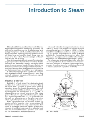 The Babcock & Wilcox Company
Steam 41 / Introduction to Steam Intro-1
Introduction to Steam
Throughout history, mankind has reached beyond
the acceptable to pursue a challenge, achieving sig-
nificant accomplishments and developing new tech-
nology. This process is both scientific and creative. En-
tire civilizations, organizations, and most notably, in-
dividuals have succeeded by simply doing what has
never been done before. A prime example is the safe
and efficient use of steam.
One of the most significant series of events shap-
ing today’s world is the industrial revolution that be-
gan in the late seventeenth century. The desire to gen-
erate steam on demand sparked this revolution, and
technical advances in steam generation allowed it to
continue. Without these developments, the industrial
revolution as we know it would not have taken place.
It is therefore appropriate to say that few technolo-
gies developed through human ingenuity have done
so much to advance mankind as the safe and depend-
able generation of steam.
Steam as a resource
In 200 B.C., a Greek named Hero designed a simple
machine that used steam as a power source (Fig. 1).
He began with a cauldron of water, placed above an
open fire. As the fire heated the cauldron, the caul-
dron shell transferred the heat to the water. When the
water reached the boiling point of 212F (100C), it
changed form and turned into steam. The steam
passed through two pipes into a hollow sphere, which
was pivoted at both sides. As the steam escaped
through two tubes attached to the sphere, each bent
at an angle, the sphere moved, rotating on its axis.
Hero, a mathematician and scientist, labeled the
device aeolipile, meaning rotary steam engine. Al-
though the invention was only a novelty, and Hero
made no suggestion for its use, the idea of generating
steam to do useful work was born. Even today, the basic
idea has remained the same – generate heat, trans-
fer the heat to water, and produce steam.
Intimately related to steam generation is the steam
turbine, a device that changes the energy of steam
into mechanical work. In the early 1600s, an Italian
named Giovanni Branca produced a unique invention
(Fig. 2). He first produced steam, based on Hero’s
aeolipile. By channeling the steam to a wheel that
rotated, the steam pressure caused the wheel to turn.
Thus began the development of the steam turbine.
The primary use of steam turbines today is for elec-
tric power production. In one of the most complex sys-
tems ever designed by mankind, superheated high-
pressure steam is produced in a boiler and channeled
to turbine-generators to produce electricity.
Fig. 1 Hero’s aeolipile.
 